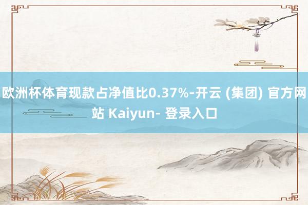欧洲杯体育现款占净值比0.37%-开云 (集团) 官方网站 Kaiyun- 登录入口