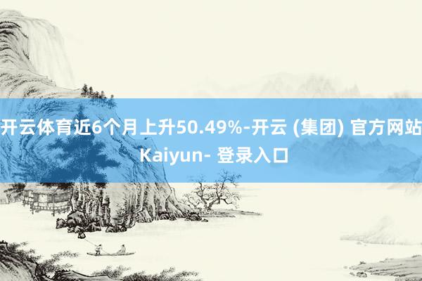 开云体育近6个月上升50.49%-开云 (集团) 官方网站 Kaiyun- 登录入口