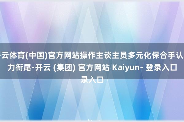 开云体育(中国)官方网站操作主谈主员多元化保合手认真力衔尾-开云 (集团) 官方网站 Kaiyun- 登录入口