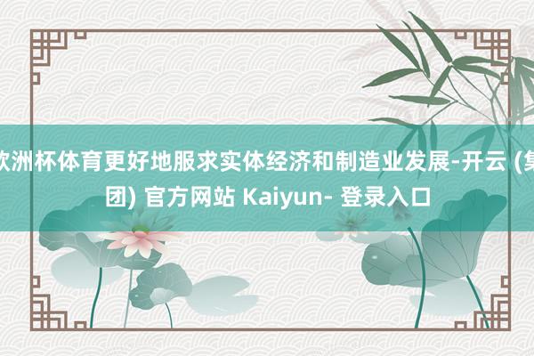 欧洲杯体育更好地服求实体经济和制造业发展-开云 (集团) 官方网站 Kaiyun- 登录入口