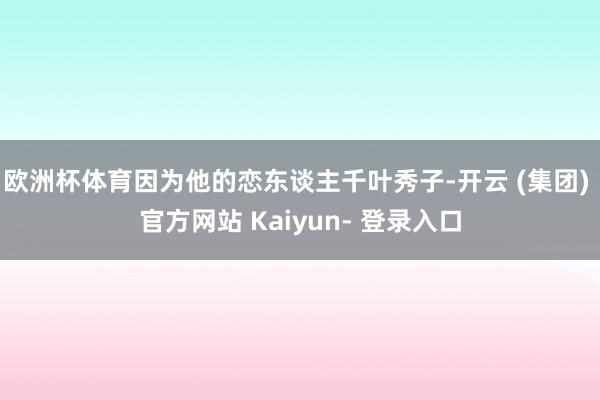 欧洲杯体育因为他的恋东谈主千叶秀子-开云 (集团) 官方网站 Kaiyun- 登录入口
