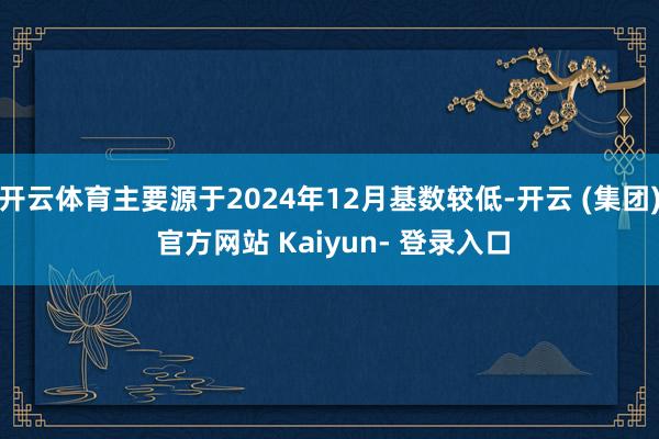 开云体育主要源于2024年12月基数较低-开云 (集团) 官方网站 Kaiyun- 登录入口