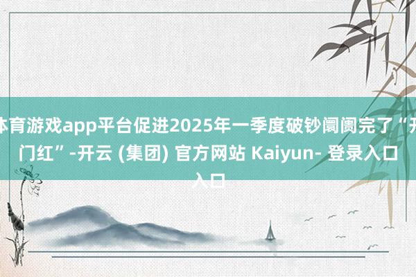 体育游戏app平台促进2025年一季度破钞阛阓完了“开门红”-开云 (集团) 官方网站 Kaiyun- 登录入口