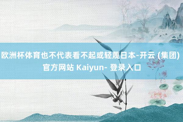 欧洲杯体育也不代表看不起或轻蔑日本-开云 (集团) 官方网站 Kaiyun- 登录入口