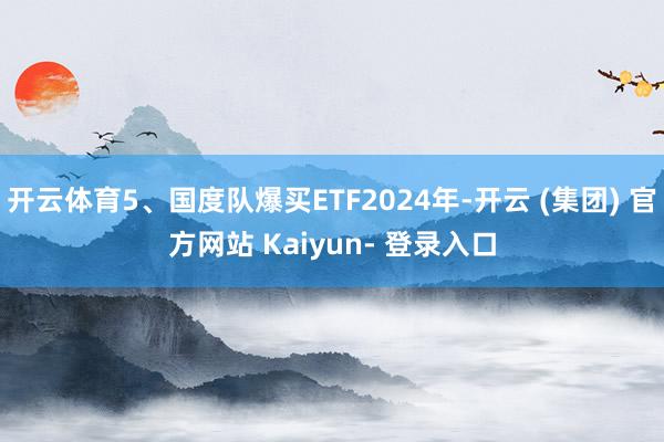 开云体育5、国度队爆买ETF2024年-开云 (集团) 官方网站 Kaiyun- 登录入口