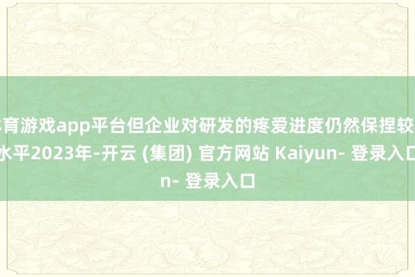 体育游戏app平台但企业对研发的疼爱进度仍然保捏较高水平2023年-开云 (集团) 官方网站 Kaiyun- 登录入口