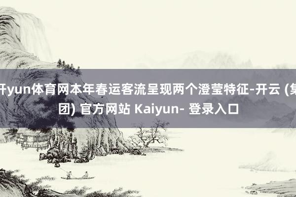 开yun体育网本年春运客流呈现两个澄莹特征-开云 (集团) 官方网站 Kaiyun- 登录入口