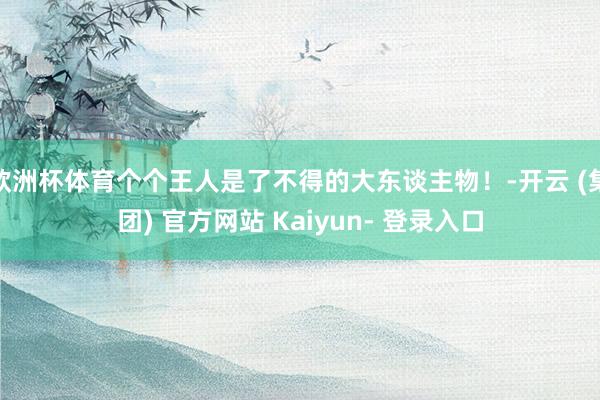 欧洲杯体育个个王人是了不得的大东谈主物!-开云 (集团) 官方网站 Kaiyun- 登录入口