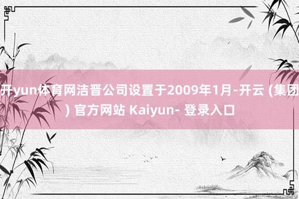 开yun体育网洁晋公司设置于2009年1月-开云 (集团) 官方网站 Kaiyun- 登录入口