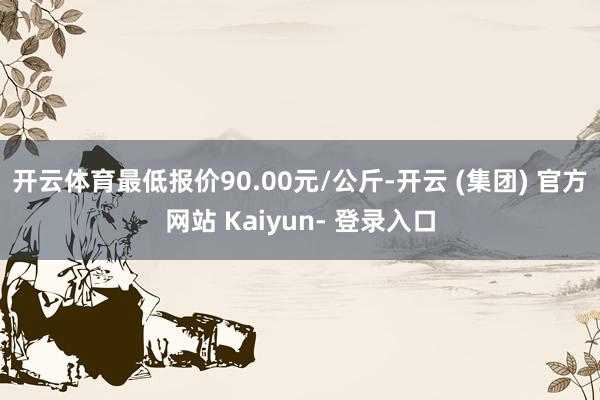 开云体育最低报价90.00元/公斤-开云 (集团) 官方网站 Kaiyun- 登录入口