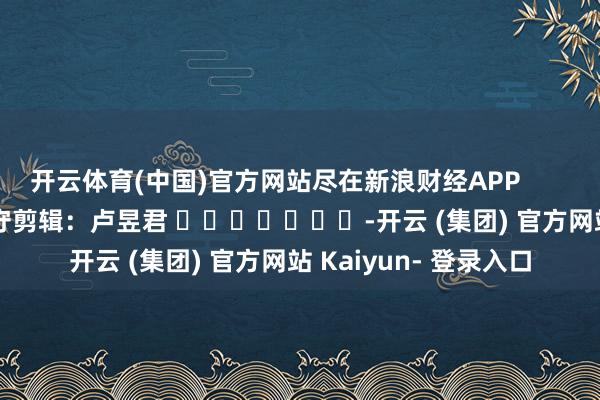 开云体育(中国)官方网站尽在新浪财经APP 职守剪辑:卢昱君 -开云 (集团) 官方网站 Kaiyun- 登录入口