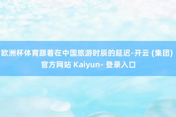 欧洲杯体育跟着在中国旅游时辰的延迟-开云 (集团) 官方网站 Kaiyun- 登录入口