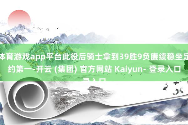 体育游戏app平台此役后骑士拿到39胜9负赓续稳坐定约第一-开云 (集团) 官方网站 Kaiyun- 登录入口