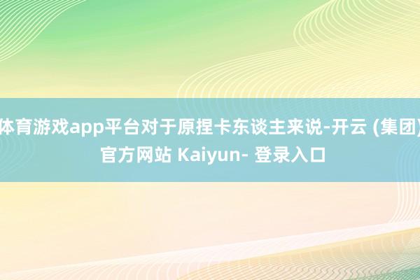 体育游戏app平台对于原捏卡东谈主来说-开云 (集团) 官方网站 Kaiyun- 登录入口