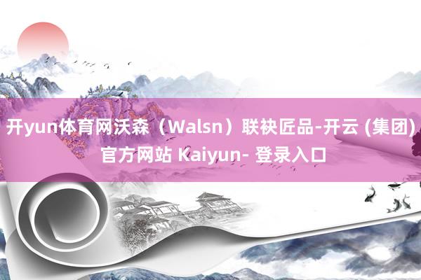开yun体育网沃森（Walsn）联袂匠品-开云 (集团) 官方网站 Kaiyun- 登录入口