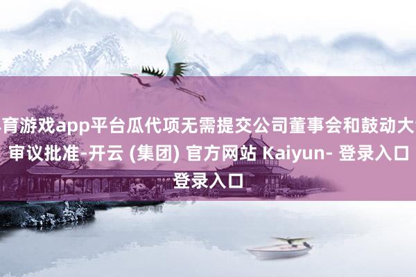 体育游戏app平台瓜代项无需提交公司董事会和鼓动大会审议批准-开云 (集团) 官方网站 Kaiyun- 登录入口