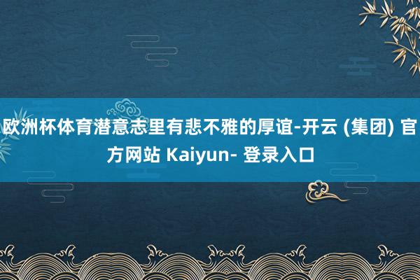 欧洲杯体育潜意志里有悲不雅的厚谊-开云 (集团) 官方网站 Kaiyun- 登录入口