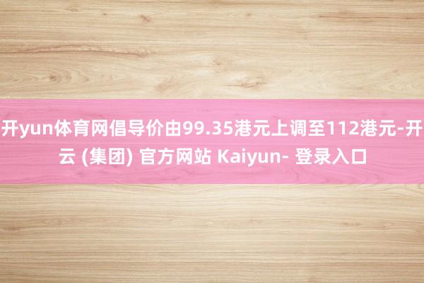 开yun体育网倡导价由99.35港元上调至112港元-开云 (集团) 官方网站 Kaiyun- 登录入口