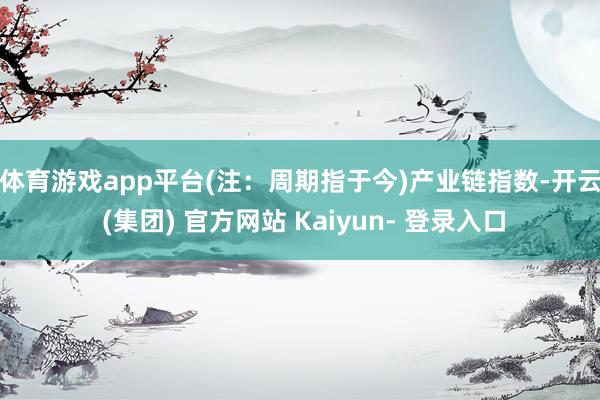 体育游戏app平台(注：周期指于今)　　产业链指数-开云 (集团) 官方网站 Kaiyun- 登录入口