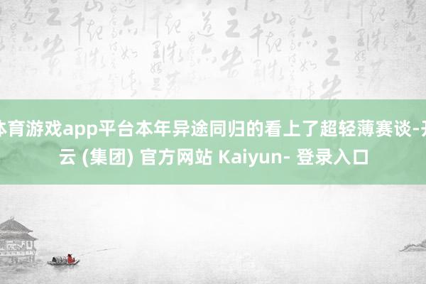 体育游戏app平台本年异途同归的看上了超轻薄赛谈-开云 (集团) 官方网站 Kaiyun- 登录入口