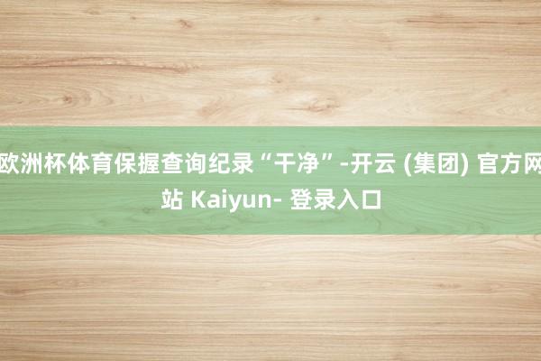 欧洲杯体育保握查询纪录“干净”-开云 (集团) 官方网站 Kaiyun- 登录入口