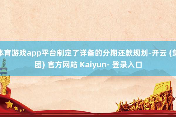 体育游戏app平台制定了详备的分期还款规划-开云 (集团) 官方网站 Kaiyun- 登录入口