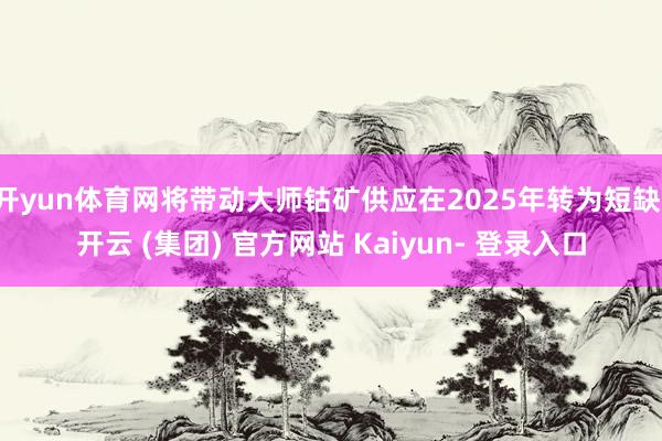 开yun体育网将带动大师钴矿供应在2025年转为短缺-开云 (集团) 官方网站 Kaiyun- 登录入口