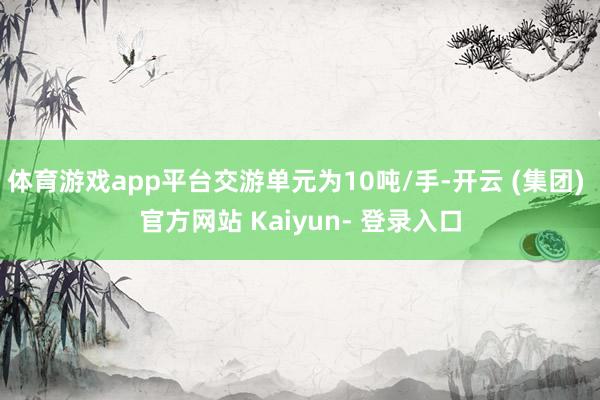 体育游戏app平台交游单元为10吨/手-开云 (集团) 官方网站 Kaiyun- 登录入口
