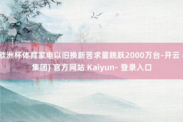 欧洲杯体育家电以旧换新苦求量跳跃2000万台-开云 (集团) 官方网站 Kaiyun- 登录入口