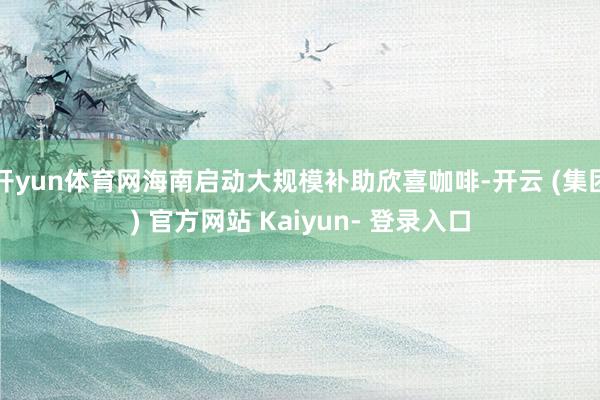 开yun体育网海南启动大规模补助欣喜咖啡-开云 (集团) 官方网站 Kaiyun- 登录入口
