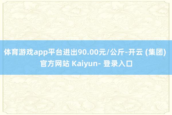 体育游戏app平台进出90.00元/公斤-开云 (集团) 官方网站 Kaiyun- 登录入口