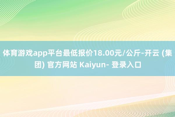 体育游戏app平台最低报价18.00元/公斤-开云 (集团) 官方网站 Kaiyun- 登录入口