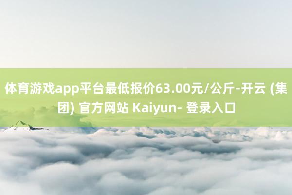 体育游戏app平台最低报价63.00元/公斤-开云 (集团) 官方网站 Kaiyun- 登录入口