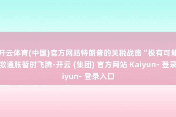开云体育(中国)官方网站特朗普的关税战略“极有可能”刺激通胀暂时飞腾-开云 (集团) 官方网站 Kaiyun- 登录入口