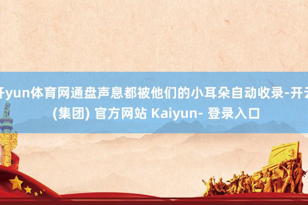 开yun体育网通盘声息都被他们的小耳朵自动收录-开云 (集团) 官方网站 Kaiyun- 登录入口