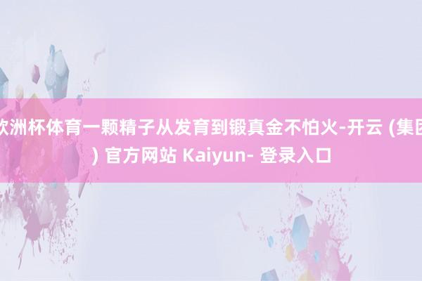 欧洲杯体育一颗精子从发育到锻真金不怕火-开云 (集团) 官方网站 Kaiyun- 登录入口