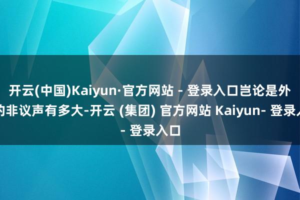 开云(中国)Kaiyun·官方网站 - 登录入口岂论是外界的非议声有多大-开云 (集团) 官方网站 Kaiyun- 登录入口
