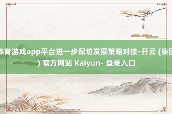 体育游戏app平台进一步深切发展策略对接-开云 (集团) 官方网站 Kaiyun- 登录入口