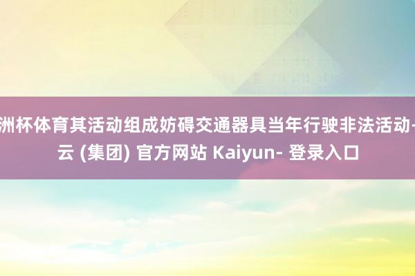 欧洲杯体育其活动组成妨碍交通器具当年行驶非法活动-开云 (集团) 官方网站 Kaiyun- 登录入口
