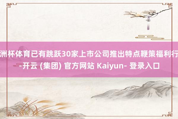 欧洲杯体育已有跳跃30家上市公司推出特点鞭策福利行径-开云 (集团) 官方网站 Kaiyun- 登录入口
