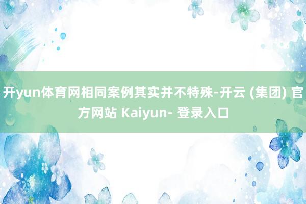 开yun体育网相同案例其实并不特殊-开云 (集团) 官方网站 Kaiyun- 登录入口