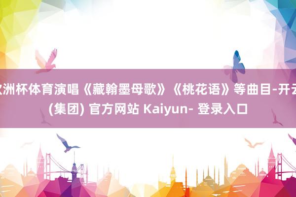 欧洲杯体育演唱《藏翰墨母歌》《桃花语》等曲目-开云 (集团) 官方网站 Kaiyun- 登录入口