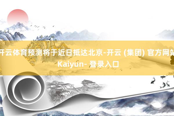 开云体育预测将于近日抵达北京-开云 (集团) 官方网站 Kaiyun- 登录入口