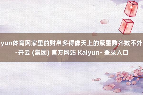 开yun体育网家里的财帛多得像天上的繁星数齐数不外来-开云 (集团) 官方网站 Kaiyun- 登录入口