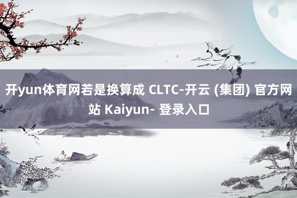开yun体育网若是换算成 CLTC-开云 (集团) 官方网站 Kaiyun- 登录入口