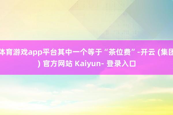 体育游戏app平台其中一个等于“茶位费”-开云 (集团) 官方网站 Kaiyun- 登录入口
