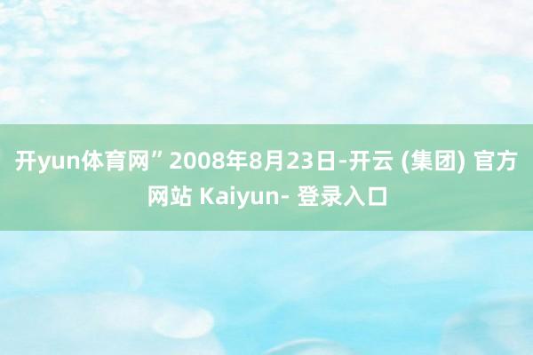 开yun体育网”2008年8月23日-开云 (集团) 官方网站 Kaiyun- 登录入口