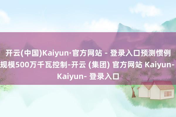 开云(中国)Kaiyun·官方网站 - 登录入口预测惯例水电投产规模500万千瓦控制-开云 (集团) 官方网站 Kaiyun- 登录入口