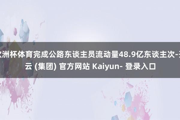 欧洲杯体育完成公路东谈主员流动量48.9亿东谈主次-开云 (集团) 官方网站 Kaiyun- 登录入口