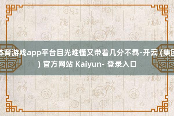 体育游戏app平台目光难懂又带着几分不羁-开云 (集团) 官方网站 Kaiyun- 登录入口